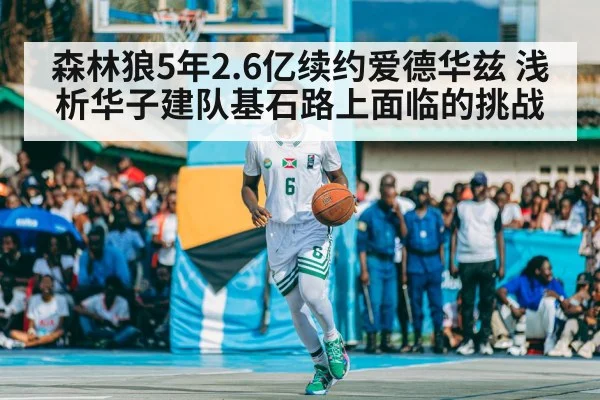 森林狼5年2.6亿续约爱德华兹 浅析华子建队基石路上面临的挑战