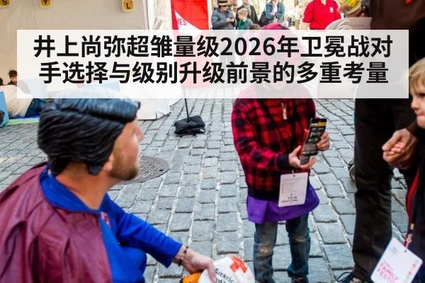 井上尚弥超雏量级2026年卫冕战对手选择与级别升级前景的多重考量